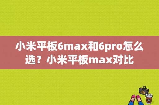 小米平板6max和6pro怎么选？小米平板max对比