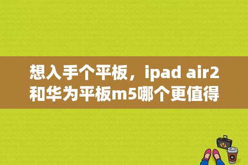想入手个平板，ipad air2和华为平板m5哪个更值得入手？京东商城苹果平板电脑ipad2价格