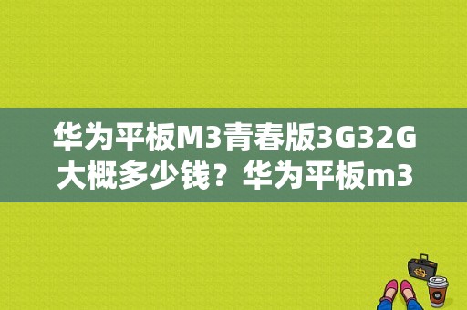 华为平板M3青春版3G32G大概多少钱？华为平板m3青春版参数