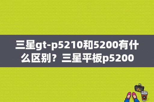 三星gt-p5210和5200有什么区别？三星平板p5200-图1