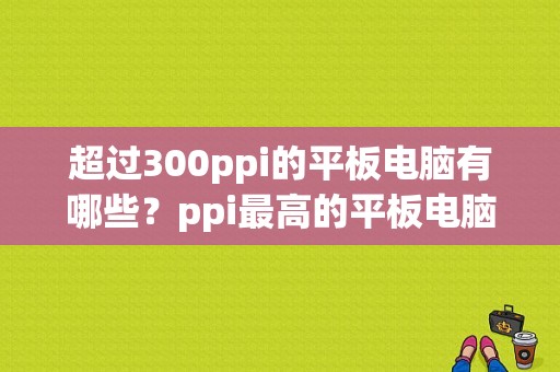 超过300ppi的平板电脑有哪些？ppi最高的平板电脑