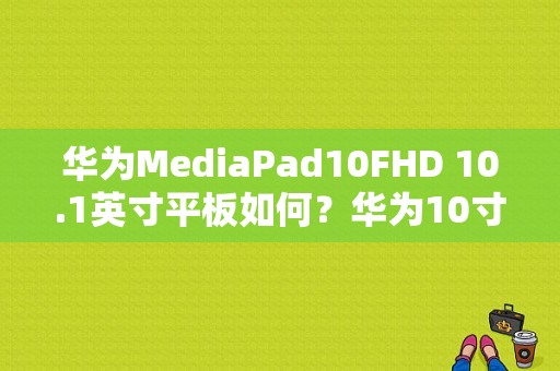 华为MediaPad10FHD 10.1英寸平板如何？华为10寸的平板电脑-图1