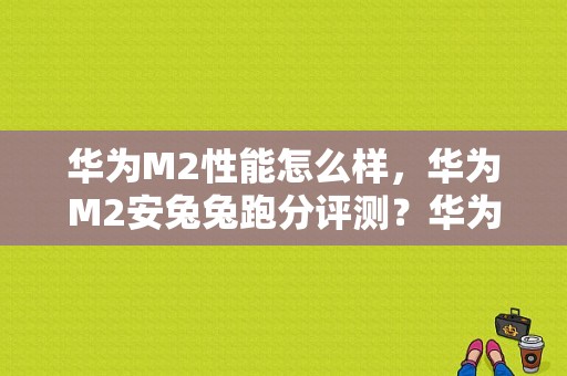 华为M2性能怎么样，华为M2安兔兔跑分评测？华为平板m2揽阅怎么样