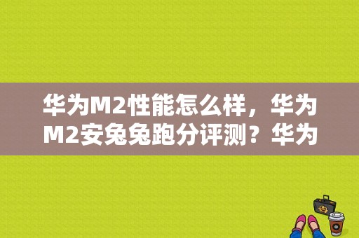 华为M2性能怎么样，华为M2安兔兔跑分评测？华为平板m2揽阅怎么样-图1