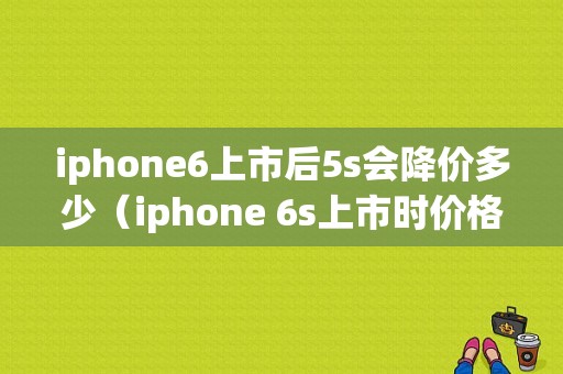 iphone6上市后5s会降价多少（iphone 6s上市时价格卖多少）