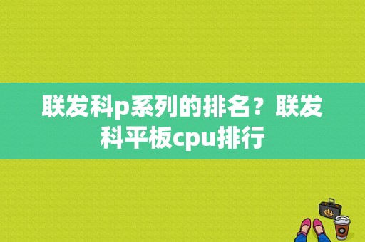 联发科p系列的排名？联发科平板cpu排行-图1