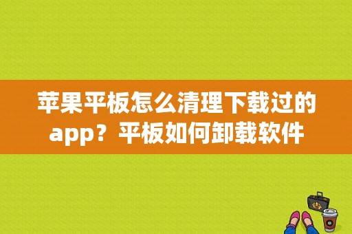 苹果平板怎么清理下载过的app？平板如何卸载软件