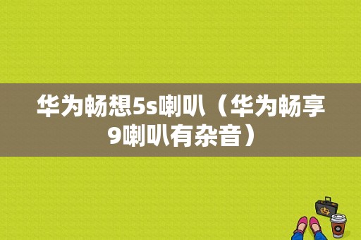 华为畅想5s喇叭（华为畅享9喇叭有杂音）-图1