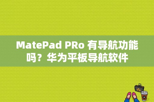 MatePad PRo 有导航功能吗？华为平板导航软件