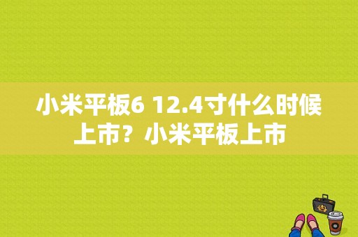 小米平板6 12.4寸什么时候上市？小米平板上市