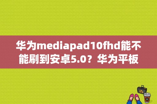 华为mediapad10fhd能不能刷到安卓5.0？华为平板mediapad10FHD-图1