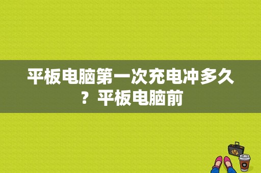 平板电脑第一次充电冲多久？平板电脑前