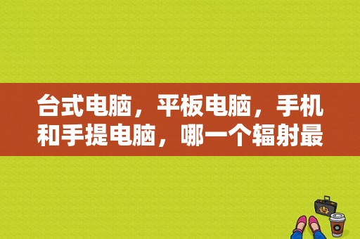 台式电脑，平板电脑，手机和手提电脑，哪一个辐射最大？哪一个辐射最小？苹果平板辐射大吗