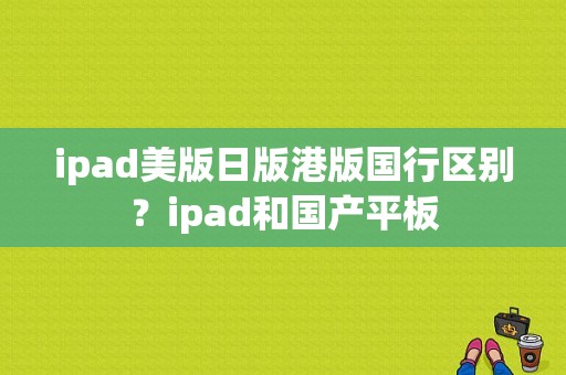 ipad美版日版港版国行区别？ipad和国产平板