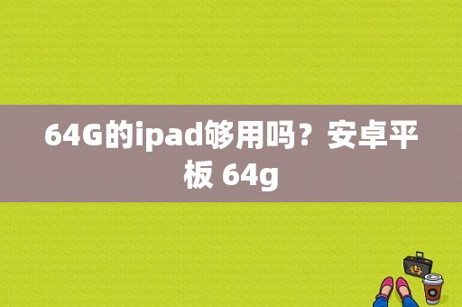 64G的ipad够用吗？安卓平板 64g