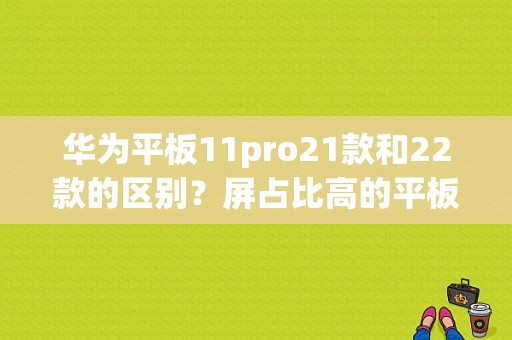 华为平板11pro21款和22款的区别？屏占比高的平板