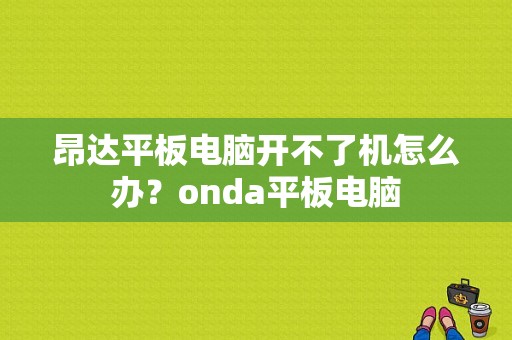 昂达平板电脑开不了机怎么办？onda平板电脑