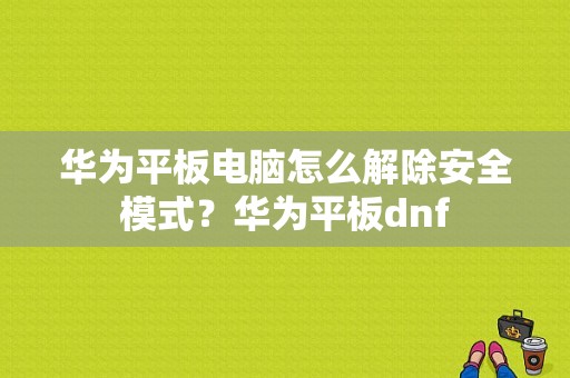 华为平板电脑怎么解除安全模式？华为平板dnf