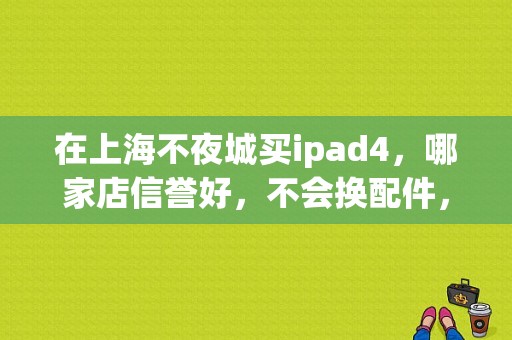 在上海不夜城买ipad4，哪家店信誉好，不会换配件，各位推荐一下？上海不夜城平板报价