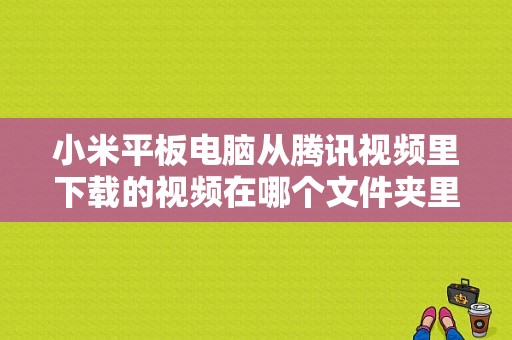 小米平板电脑从腾讯视频里下载的视频在哪个文件夹里呢？腾讯视频平板下载