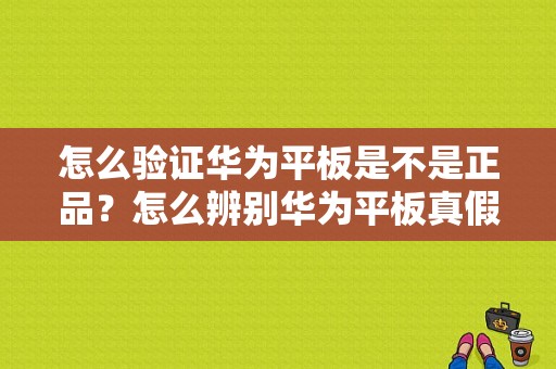 怎么验证华为平板是不是正品？怎么辨别华为平板真假