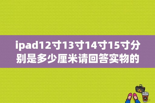 ipad12寸13寸14寸15寸分别是多少厘米请回答实物的长宽是多少厘米，不要告诉我对角线多少多少，不会算？CM12.1平板