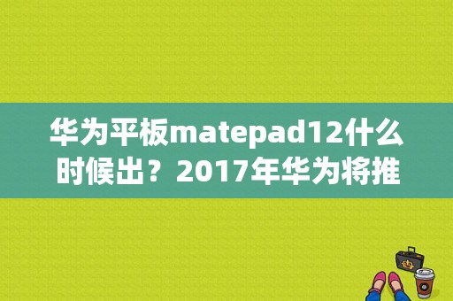 华为平板matepad12什么时候出？2017年华为将推出平板