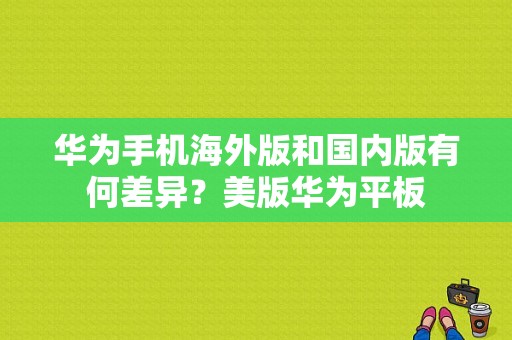 华为手机海外版和国内版有何差异？美版华为平板-图1