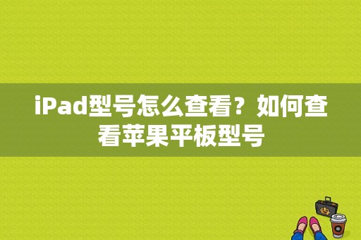 iPad型号怎么查看？如何查看苹果平板型号