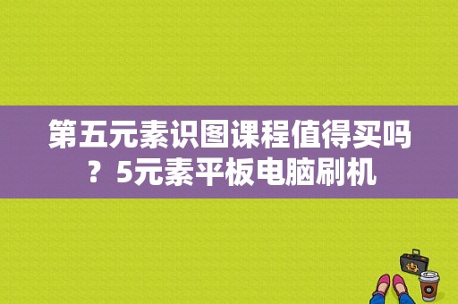 第五元素识图课程值得买吗？5元素平板电脑刷机