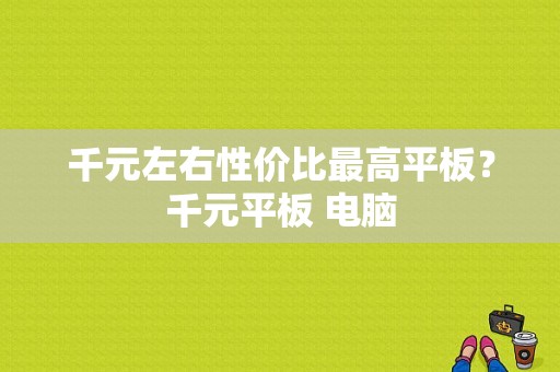 千元左右性价比最高平板？千元平板 电脑