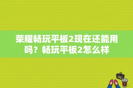 荣耀畅玩平板2现在还能用吗？畅玩平板2怎么样