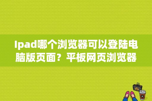 Ipad哪个浏览器可以登陆电脑版页面？平板网页浏览器