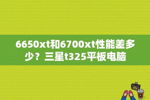 6650xt和6700xt性能差多少？三星t325平板电脑