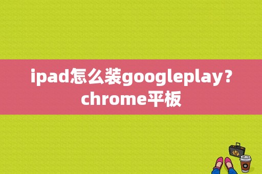 ipad怎么装googleplay？chrome平板