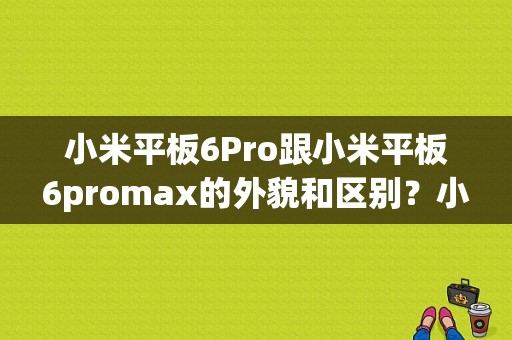 小米平板6Pro跟小米平板6promax的外貌和区别？小米max2和小米平板