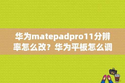 华为matepadpro11分辨率怎么改？华为平板怎么调清晰度