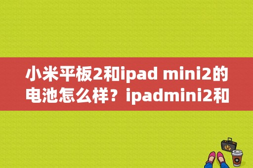 小米平板2和ipad mini2的电池怎么样？ipadmini2和小米平板哪个好
