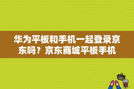 华为平板和手机一起登录京东吗？京东商城平板手机