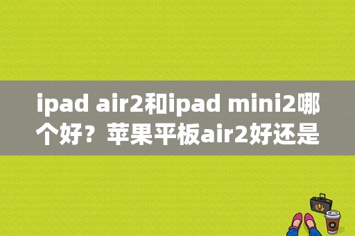 ipad air2和ipad mini2哪个好？苹果平板air2好还是mini好