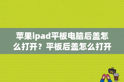 苹果ipad平板电脑后盖怎么打开？平板后盖怎么打开-图1