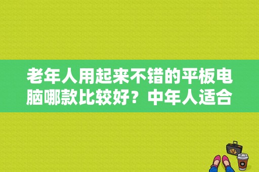 老年人用起来不错的平板电脑哪款比较好？中年人适合用苹果平板