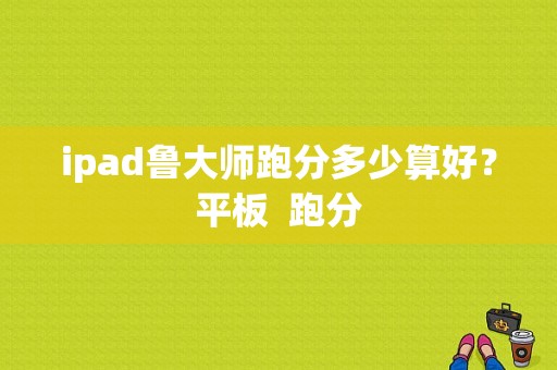 ipad鲁大师跑分多少算好？平板  跑分