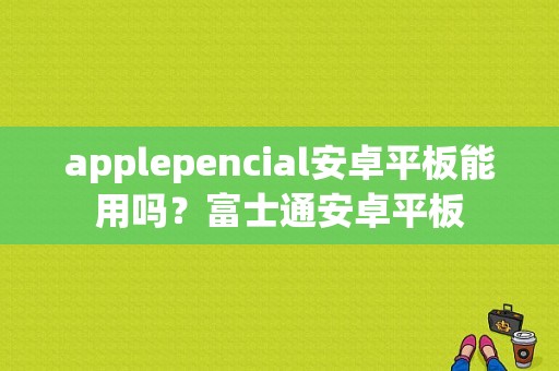 applepencial安卓平板能用吗？富士通安卓平板