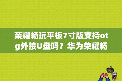 荣耀畅玩平板7寸版支持otg外接U盘吗？华为荣耀畅玩平板7寸