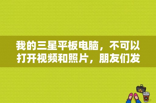 我的三星平板电脑，不可以打开视频和照片，朋友们发的图片我都不可以看见为什么，只可以微信说话和打字，和QQ我的相册也不可以打开？三星平板微信打不开