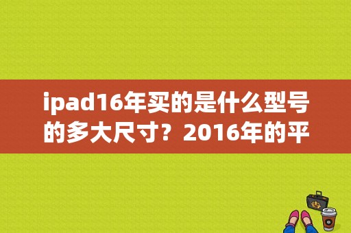 ipad16年买的是什么型号的多大尺寸？2016年的平板电脑