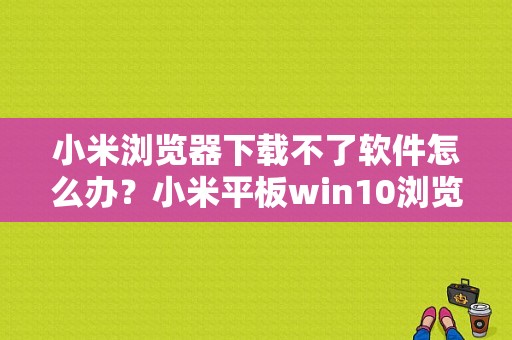 小米浏览器下载不了软件怎么办？小米平板win10浏览器下载-图1