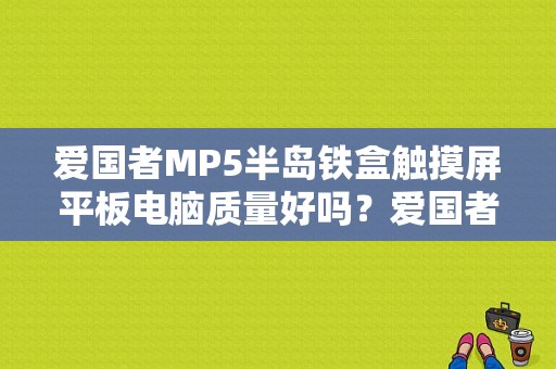 爱国者MP5半岛铁盒触摸屏平板电脑质量好吗？爱国者平板电脑怎么样