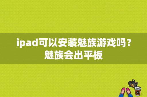 ipad可以安装魅族游戏吗？魅族会出平板-图1